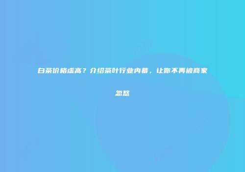 白茶价格虚高？介绍茶叶行业内幕，让你不再被商家忽悠