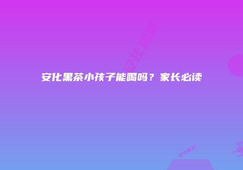 安化黑茶小孩子能喝吗？家长必读