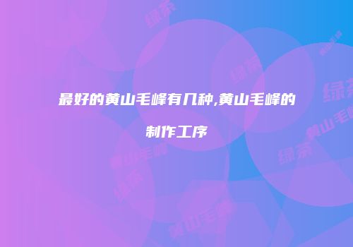 最好的黄山毛峰有几种,黄山毛峰的制作工序