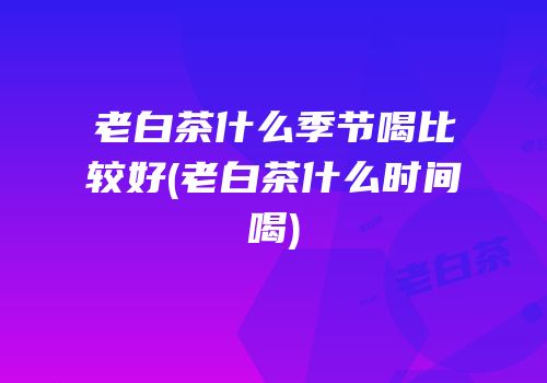 老白茶什么季节喝比较好(老白茶什么时间喝)