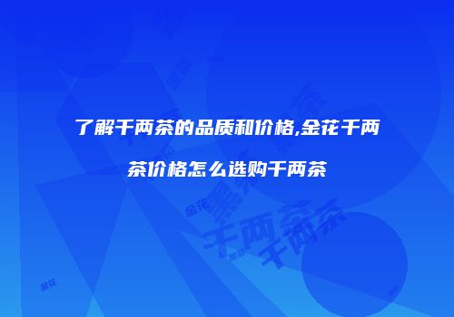 了解千两茶的品质和价格,金花千两茶价格怎么选购千两茶