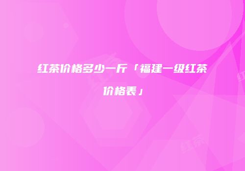 红茶价格多少一斤「福建一级红茶价格表」