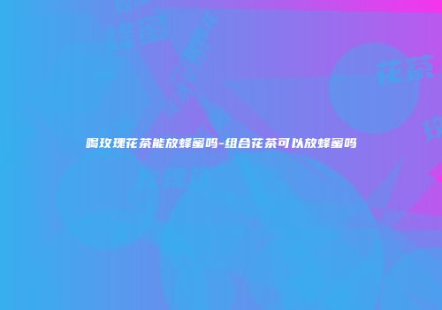喝玫瑰花茶能放蜂蜜吗-组合花茶可以放蜂蜜吗