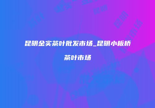昆明金实茶叶批发市场_昆明小板桥茶叶市场