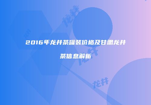 2016年龙井茶罐装价格及甘肃龙井茶信息解析