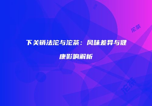 下关销法沱与沱茶：风味差异与健康影响解析