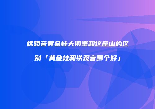 铁观音黄金桂大闸蟹和这座山的区别「黄金桂和铁观音哪个好」