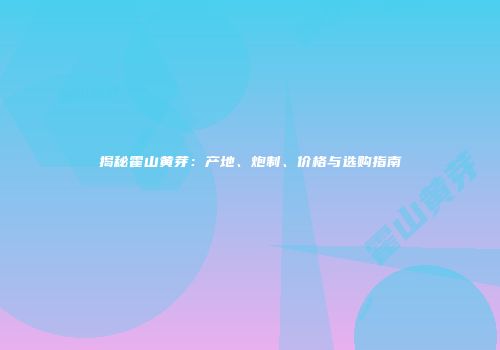 揭秘霍山黄芽：产地、炮制、价格与选购指南