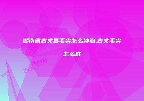 湖南省古丈县毛尖怎么冲泡,古丈毛尖怎么样