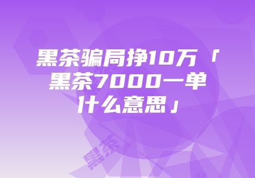 黑茶骗局挣10万「黑茶7000一单什么意思」