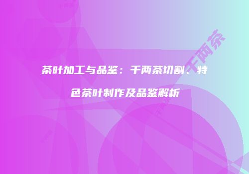 茶叶加工与品鉴：千两茶切割、特色茶叶制作及品鉴解析