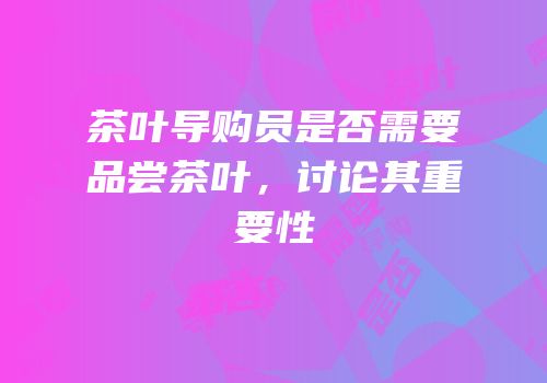 茶叶导购员是否需要品尝茶叶，讨论其重要性