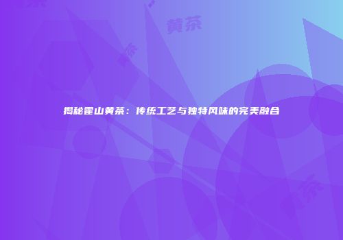 揭秘霍山黄茶：传统工艺与独特风味的完美融合