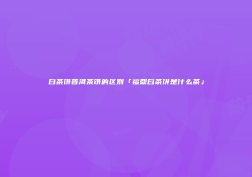 白茶饼普洱茶饼的区别「福鼎白茶饼是什么茶」