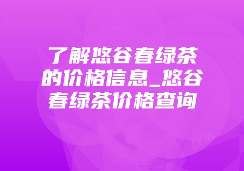 了解悠谷春绿茶的价格信息_悠谷春绿茶价格查询