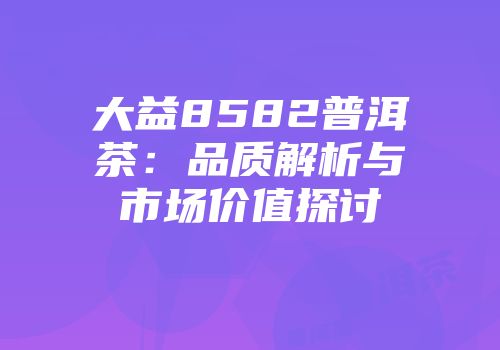 大益8582普洱茶：品质解析与市场价值探讨