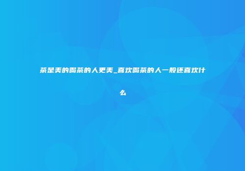 茶是美的喝茶的人更美_喜欢喝茶的人一般还喜欢什么