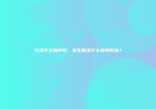 玫瑰花茶加柠檬，女生喝出什么样的好处？
