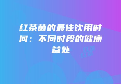 红茶菌的最佳饮用时间：不同时段的健康益处