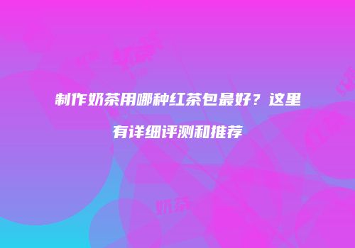 制作奶茶用哪种红茶包最好？这里有详细评测和推荐