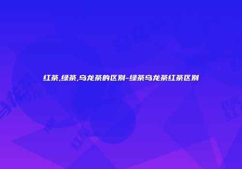 红茶,绿茶,乌龙茶的区别-绿茶乌龙茶红茶区别
