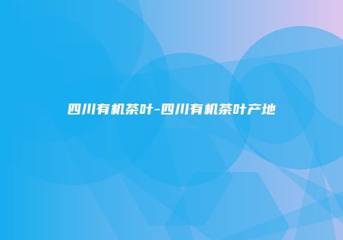 四川有机茶叶-四川有机茶叶产地