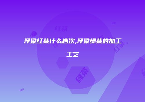 浮梁红茶什么档次,浮梁绿茶的加工工艺