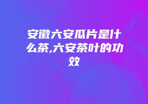 安徽六安瓜片是什么茶,六安茶叶的功效