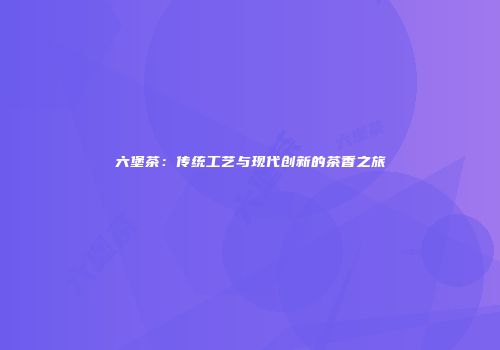 六堡茶：传统工艺与现代创新的茶香之旅