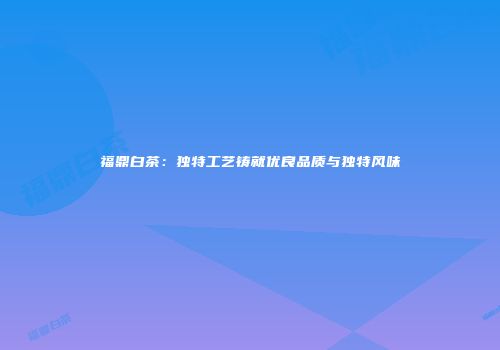 福鼎白茶：独特工艺铸就优良品质与独特风味