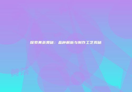 探索黄茶奥秘：品种解析与制作工艺揭秘