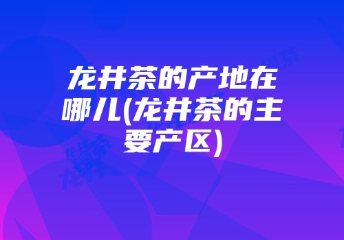 龙井茶的产地在哪儿(龙井茶的主要产区)