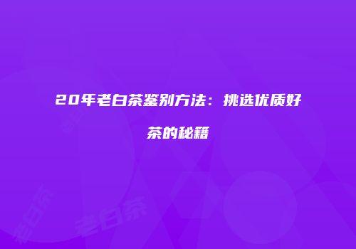 20年老白茶鉴别方法：挑选优质好茶的秘籍