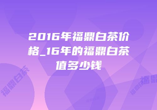 2016年福鼎白茶价格_16年的福鼎白茶值多少钱