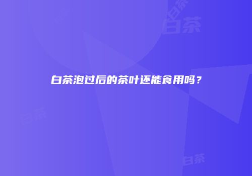 白茶泡过后的茶叶还能食用吗？