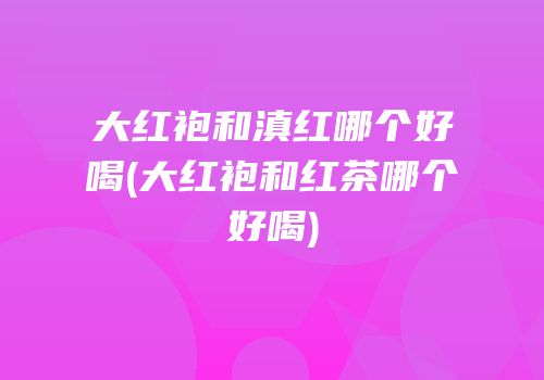 大红袍和滇红哪个好喝(大红袍和红茶哪个好喝)