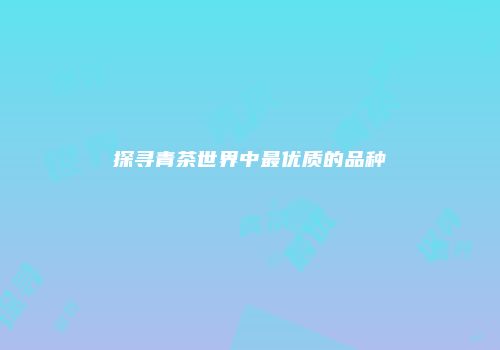 探寻青茶世界中最优质的品种