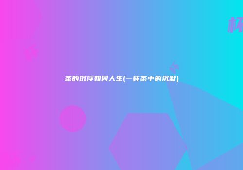 茶的沉浮如同人生(一杯茶中的沉默)