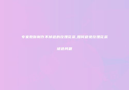 专家教你制作不掉色的玫瑰花茶,如何避免玫瑰花茶褪色问题