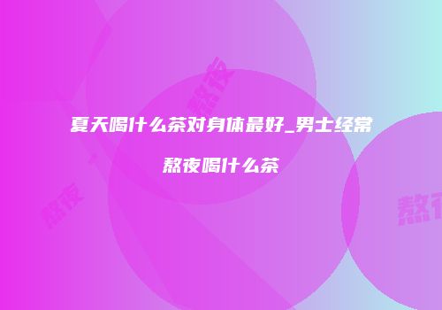 夏天喝什么茶对身体最好_男士经常熬夜喝什么茶