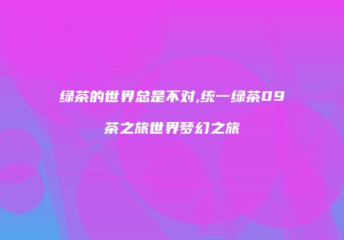 绿茶的世界总是不对,统一绿茶09茶之旅世界梦幻之旅