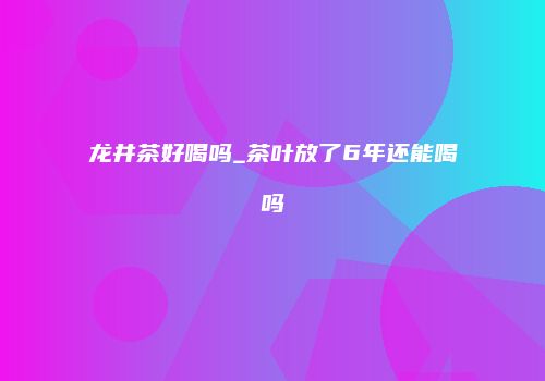 龙井茶好喝吗_茶叶放了6年还能喝吗