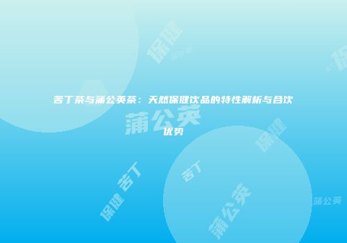 苦丁茶与蒲公英茶：天然保健饮品的特性解析与合饮优势