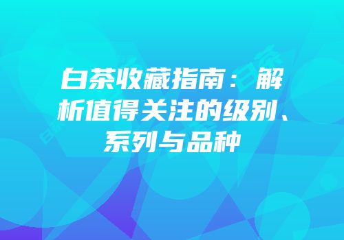 白茶收藏指南：解析值得关注的级别、系列与品种