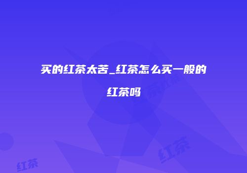 买的红茶太苦_红茶怎么买一般的红茶吗