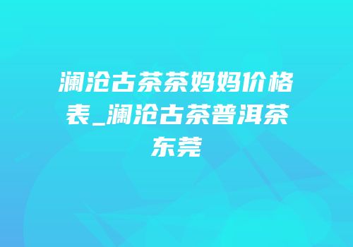 澜沧古茶茶妈妈价格表_澜沧古茶普洱茶东莞