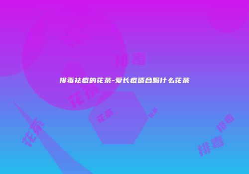 排毒祛痘的花茶-爱长痘适合喝什么花茶
