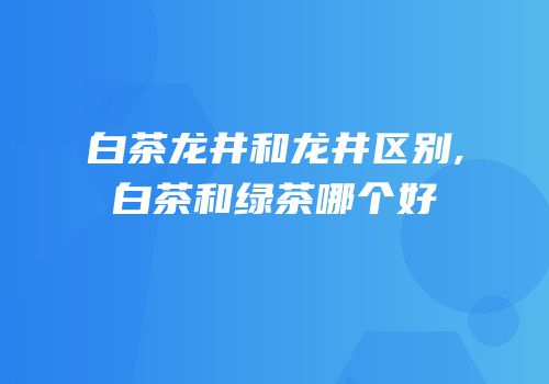 白茶龙井和龙井区别,白茶和绿茶哪个好
