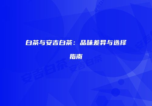 白茶与安吉白茶：品味差异与选择指南