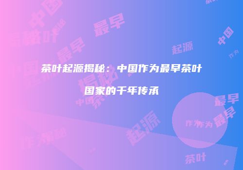 茶叶起源揭秘：中国作为最早茶叶国家的千年传承